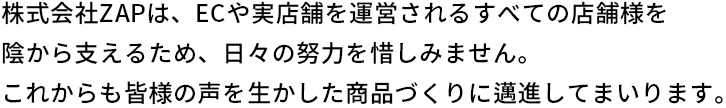 株式会社ザップは、ECや実店舗を運営されるすべての店舗様を陰から支えるため、日々の努力を惜しみません。これからも皆様の声を生かした商品づくりに邁進してまいります。